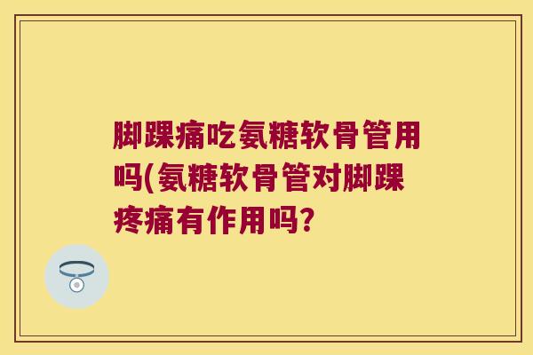 脚踝痛吃氨糖软骨管用吗(氨糖软骨管对脚踝疼痛有作用吗?