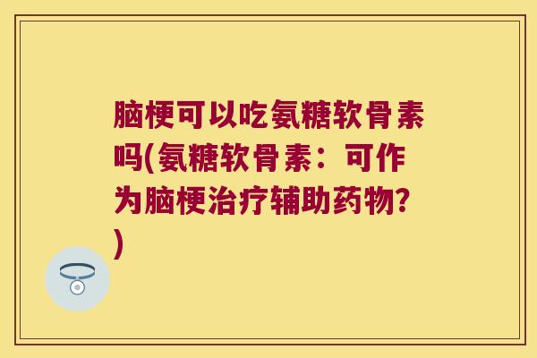 脑梗可以吃氨糖软骨素吗(氨糖软骨素:可作为脑梗治疗辅助药物?)
