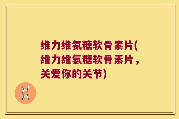 维力维氨糖软骨素片(维力维氨糖软骨素片,关爱你的关节)