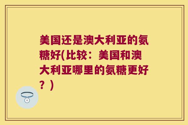 美国还是澳大利亚的氨糖好(比较:美国和澳大利亚哪里的氨糖更好?) 美国还是澳大利亚的氨糖好(比较:美国和澳大利亚哪里的氨糖更好?)