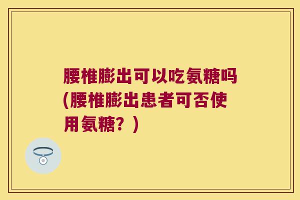 腰椎膨出可以吃氨糖吗(腰椎膨出患者可否使用氨糖?)