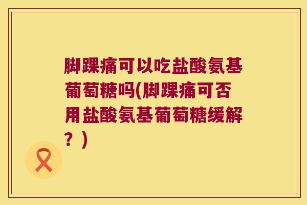 脚踝痛可以吃盐酸氨基葡萄糖吗(脚踝痛可否用盐酸氨基葡萄糖缓解?)