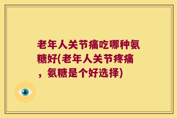 老年人关节痛吃哪种氨糖好(老年人关节疼痛,氨糖是个好选择)