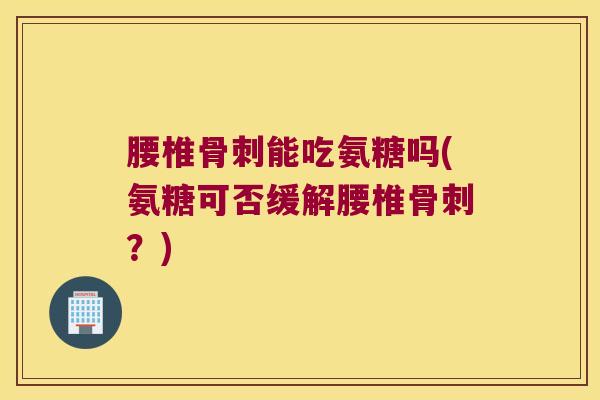腰椎骨刺能吃氨糖吗(氨糖可否缓解腰椎骨刺?)