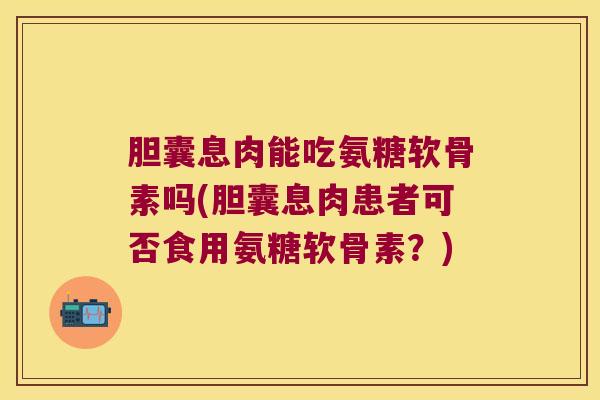 胆囊息肉能吃氨糖软骨素吗(胆囊息肉患者可否食用氨糖软骨素?)