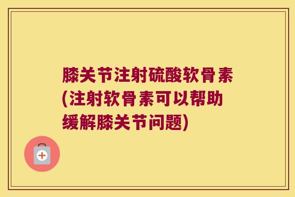 膝关节注射硫酸软骨素(注射软骨素可以帮助缓解膝关节问题)