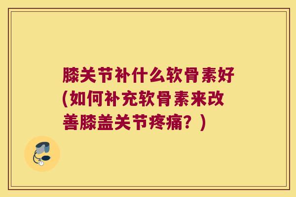 膝关节补什么软骨素好(如何补充软骨素来改善膝盖关节疼痛?)