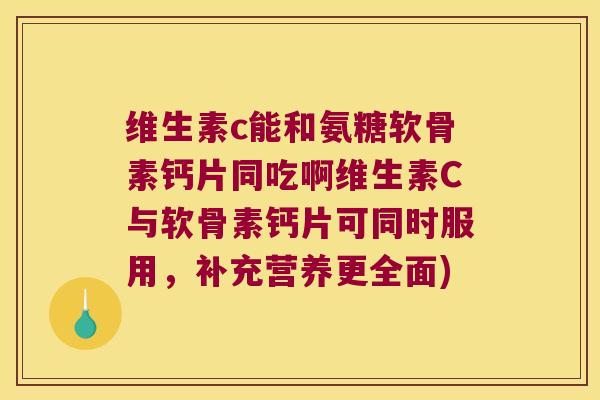 维生素c能和氨糖软骨素钙片同吃啊维生素C与软骨素钙片可同时服用,补充营养更全面)