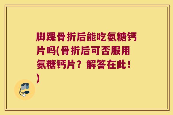 脚踝骨折后能吃氨糖钙片吗(骨折后可否服用氨糖钙片?解答在此!)