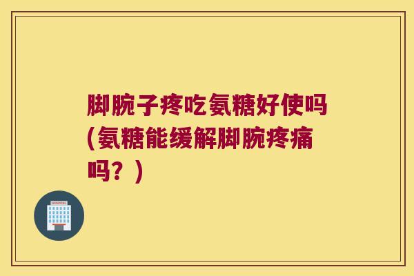 脚腕子疼吃氨糖好使吗(氨糖能缓解脚腕疼痛吗?)