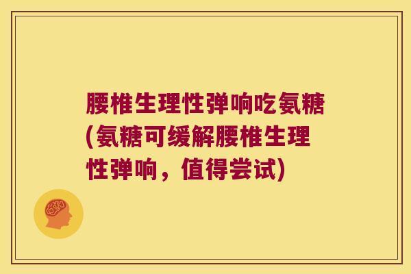 腰椎生理性弹响吃氨糖(氨糖可缓解腰椎生理性弹响,值得尝试)