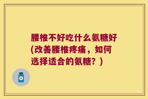 腰椎不好吃什么氨糖好(改善腰椎疼痛,如何选择适合的氨糖?)