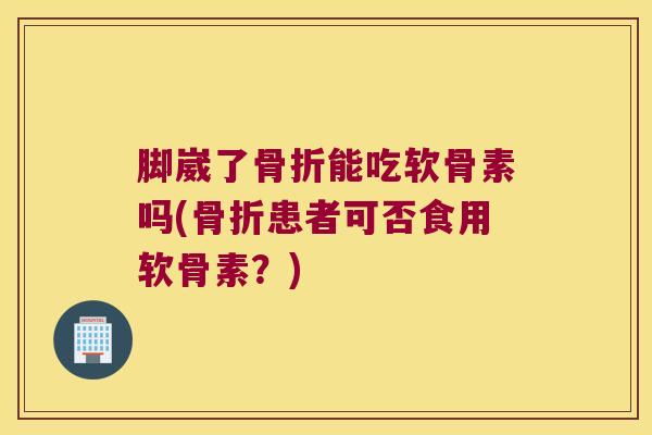 脚崴了骨折能吃软骨素吗(骨折患者可否食用软骨素?)