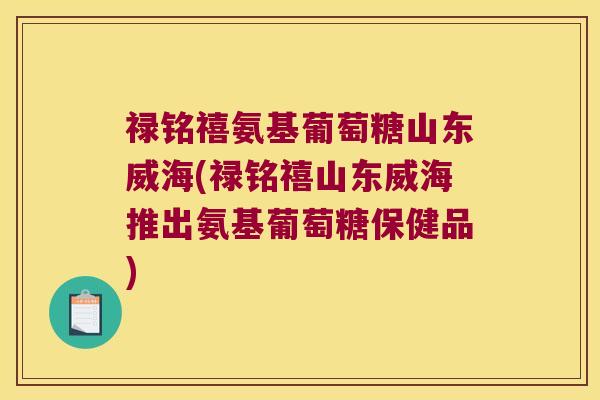 禄铭禧氨基葡萄糖山东威海(禄铭禧山东威海推出氨基葡萄糖保健品)