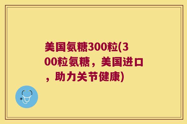 美国氨糖300粒(300粒氨糖,美国进口,助力关节健康)