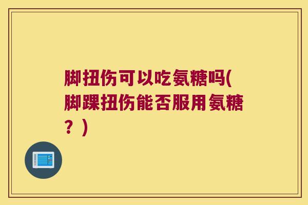 脚扭伤可以吃氨糖吗(脚踝扭伤能否服用氨糖?)