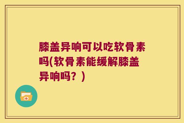 膝盖异响可以吃软骨素吗(软骨素能缓解膝盖异响吗?)