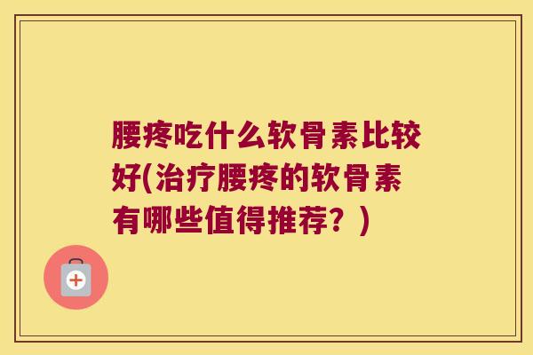 腰疼吃什么软骨素比较好(治疗腰疼的软骨素有哪些值得推荐?)