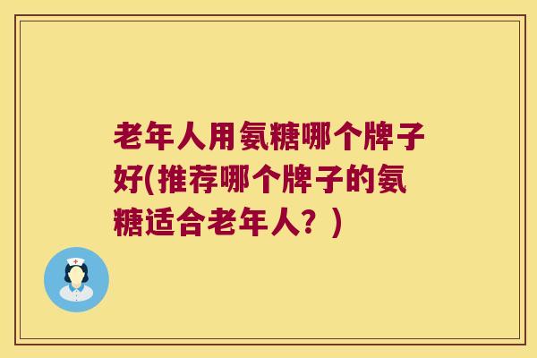 老年人用氨糖哪个牌子好(推荐哪个牌子的氨糖适合老年人？)