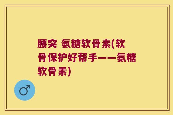 腰突 氨糖软骨素(软骨保护好帮手——氨糖软骨素)