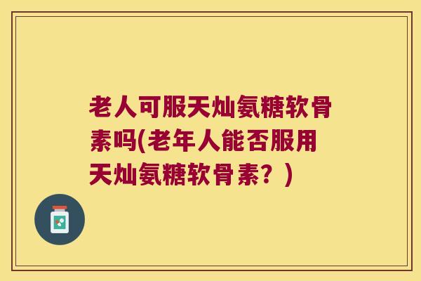 老人可服天灿氨糖软骨素吗(老年人能否服用天灿氨糖软骨素?)