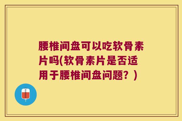 腰椎间盘可以吃软骨素片吗(软骨素片是否适用于腰椎间盘问题?)