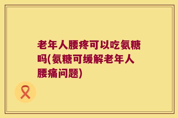 老年人腰疼可以吃氨糖吗(氨糖可缓解老年人腰痛问题)