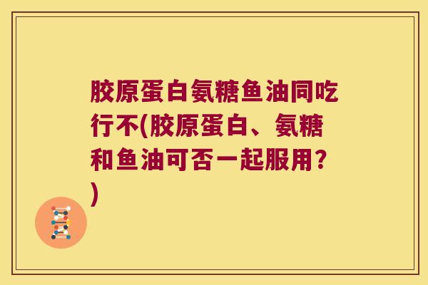 胶原蛋白氨糖鱼油同吃行不(胶原蛋白、氨糖和鱼油可否一起服用?)