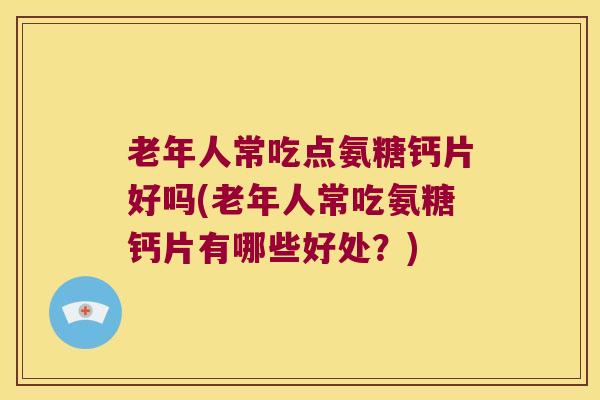 老年人常吃点氨糖钙片好吗(老年人常吃氨糖钙片有哪些好处?)