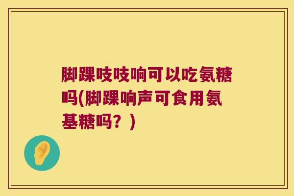 脚踝吱吱响可以吃氨糖吗(脚踝响声可食用氨基糖吗?) 脚踝吱吱响可以吃氨糖吗(脚踝响声可食用氨基糖吗?)
