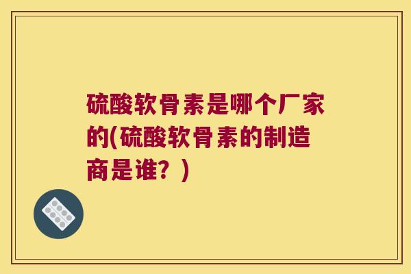 硫酸软骨素是哪个厂家的(硫酸软骨素的制造商是谁?)