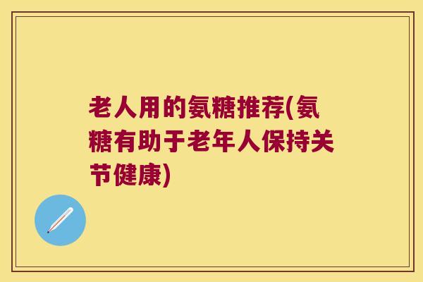 老人用的氨糖推荐(氨糖有助于老年人保持关节健康)