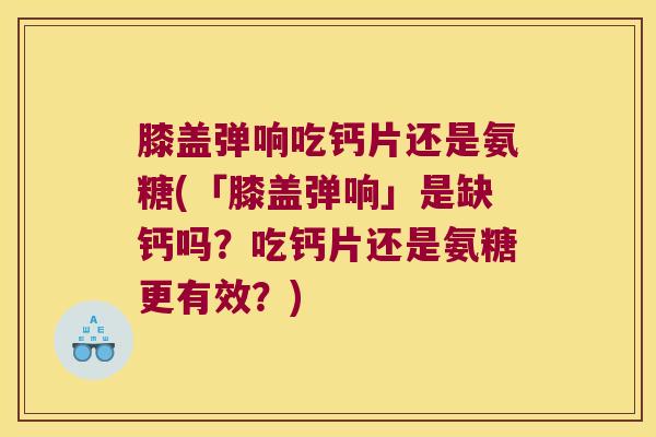 膝盖弹响吃钙片还是氨糖(「膝盖弹响」是缺钙吗?吃钙片还是氨糖更有效?)
