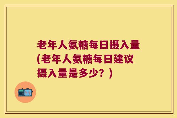 老年人氨糖每日摄入量(老年人氨糖每日建议摄入量是多少?)