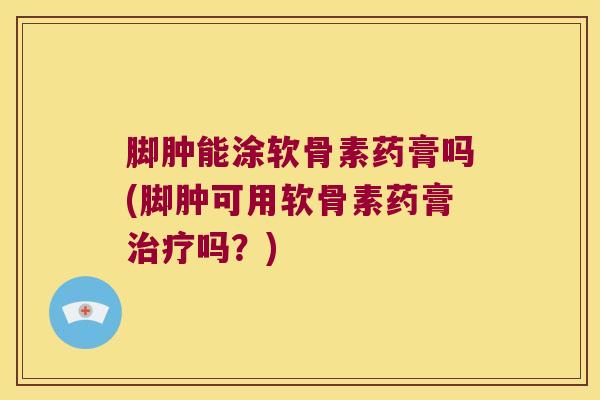 脚肿能涂软骨素药膏吗(脚肿可用软骨素药膏治疗吗?)