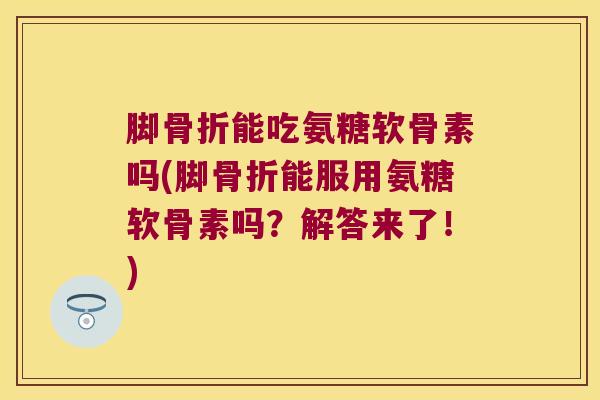 脚骨折能吃氨糖软骨素吗(脚骨折能服用氨糖软骨素吗?解答来了!)
