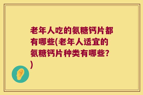 老年人吃的氨糖钙片都有哪些(老年人适宜的氨糖钙片种类有哪些?)