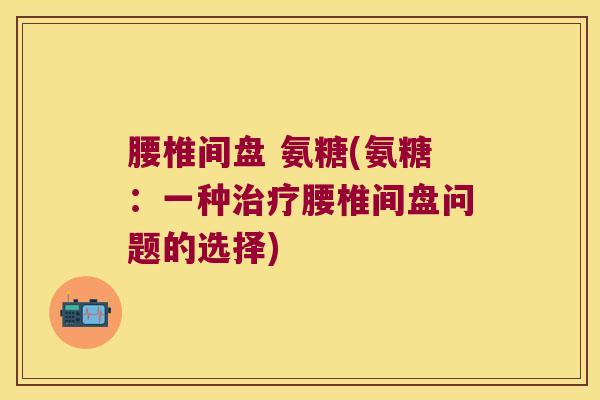 腰椎间盘 氨糖(氨糖:一种治疗腰椎间盘问题的选择)
