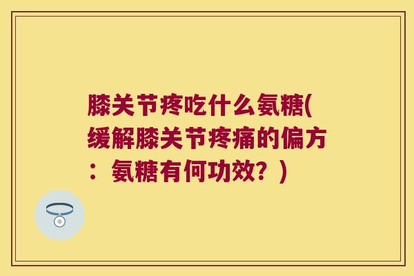 膝关节疼吃什么氨糖(缓解膝关节疼痛的偏方:氨糖有何功效?)