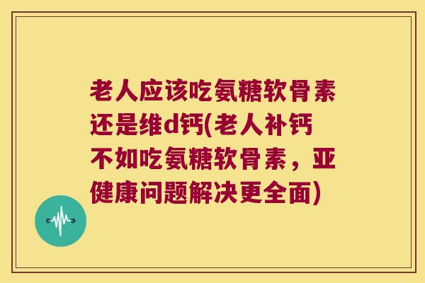 老人应该吃氨糖软骨素还是维d钙(老人补钙不如吃氨糖软骨素,亚健康问题解决更全面)