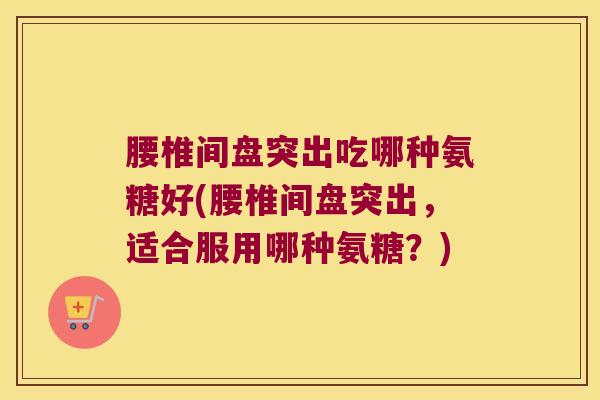 腰椎间盘突出吃哪种氨糖好(腰椎间盘突出,适合服用哪种氨糖?)