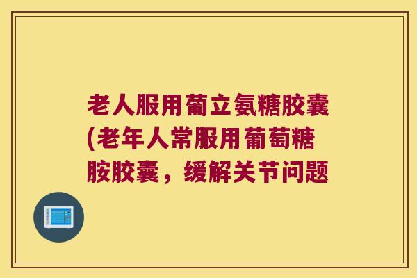 老人服用葡立氨糖胶囊(老年人常服用葡萄糖胺胶囊,缓解关节问题