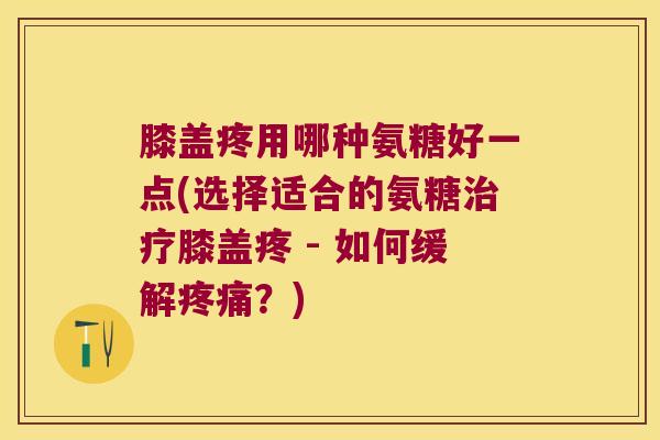 膝盖疼用哪种氨糖好一点(选择适合的氨糖治疗膝盖疼 - 如何缓解疼痛?)