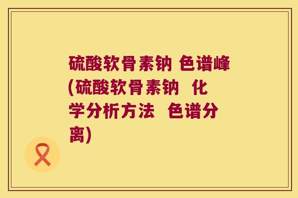 硫酸软骨素钠 色谱峰(硫酸软骨素钠 化学分析方法 色谱分离)