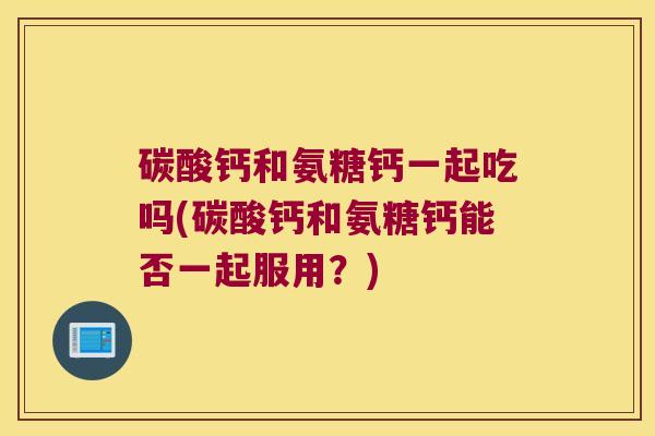 碳酸钙和氨糖钙一起吃吗(碳酸钙和氨糖钙能否一起服用?)