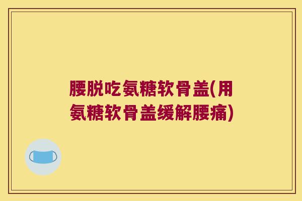 腰脱吃氨糖软骨盖(用氨糖软骨盖缓解腰痛)