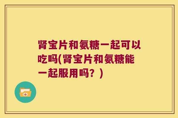 肾宝片和氨糖一起可以吃吗(肾宝片和氨糖能一起服用吗？)