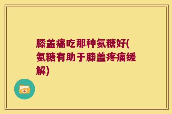 膝盖痛吃那种氨糖好(氨糖有助于膝盖疼痛缓解)