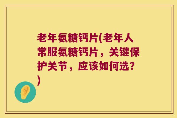 老年氨糖钙片(老年人常服氨糖钙片,关键保护关节,应该如何选?)