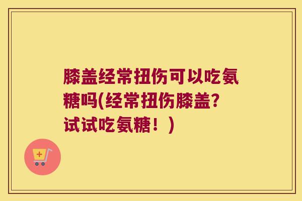 膝盖经常扭伤可以吃氨糖吗(经常扭伤膝盖?试试吃氨糖!)